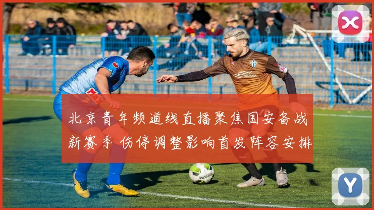 北京青年频道线直播聚焦国安备战新赛季 伤停调整影响首发阵容安排