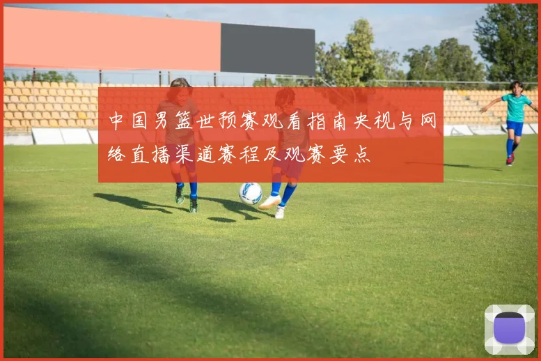 中国男篮世预赛观看指南央视与网络直播渠道赛程及观赛要点