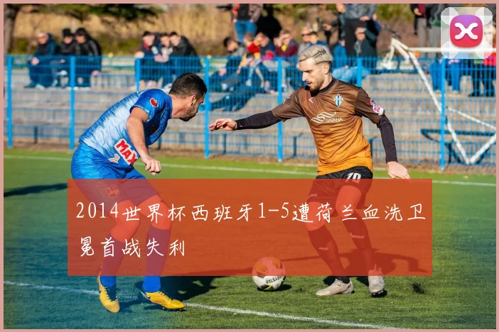 2014世界杯西班牙1-5遭荷兰血洗卫冕首战失利