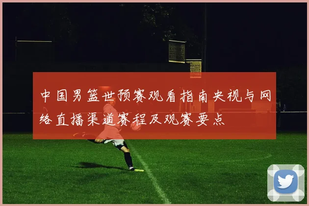 中国男篮世预赛观看指南央视与网络直播渠道赛程及观赛要点